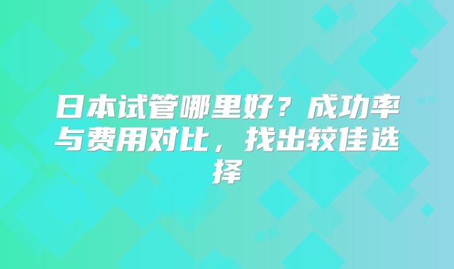日本试管哪里好？成功率与费用对比，找出较佳选择