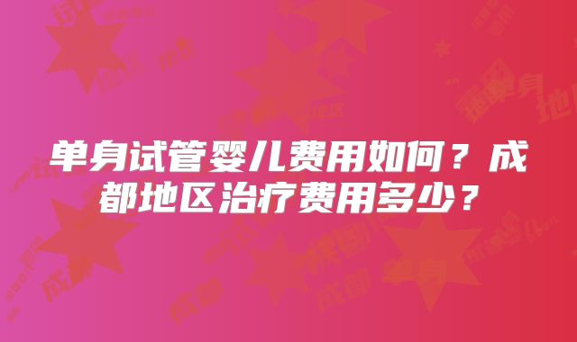 单身试管婴儿费用如何？成都地区治疗费用多少？