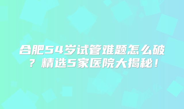 合肥54岁试管难题怎么破？精选5家医院大揭秘！