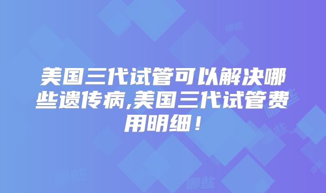 美国三代试管可以解决哪些遗传病,美国三代试管费用明细！