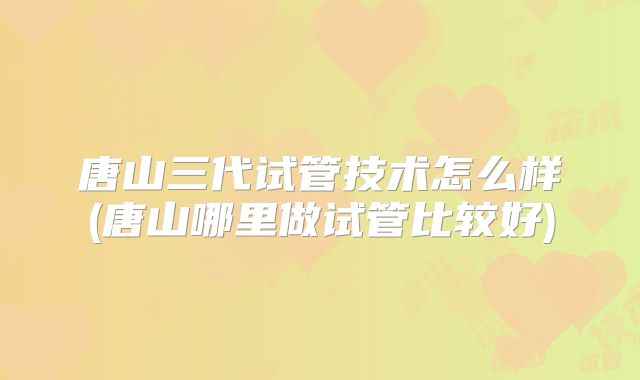 唐山三代试管技术怎么样(唐山哪里做试管比较好)