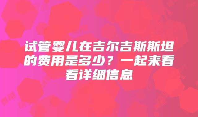 试管婴儿在吉尔吉斯斯坦的费用是多少？一起来看看详细信息