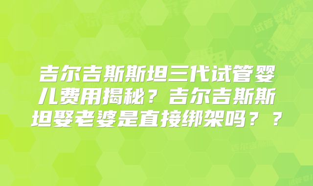 吉尔吉斯斯坦三代试管婴儿费用揭秘？吉尔吉斯斯坦娶老婆是直接绑架吗？？