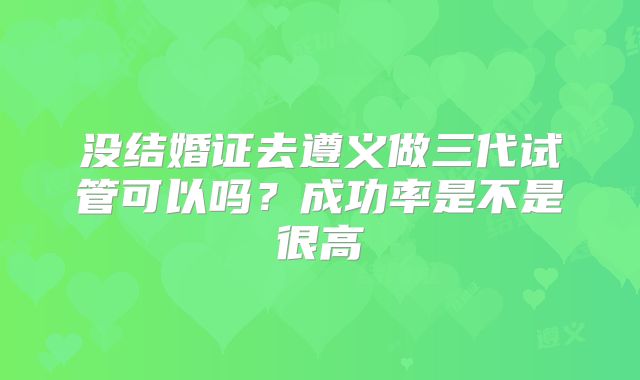 没结婚证去遵义做三代试管可以吗？成功率是不是很高