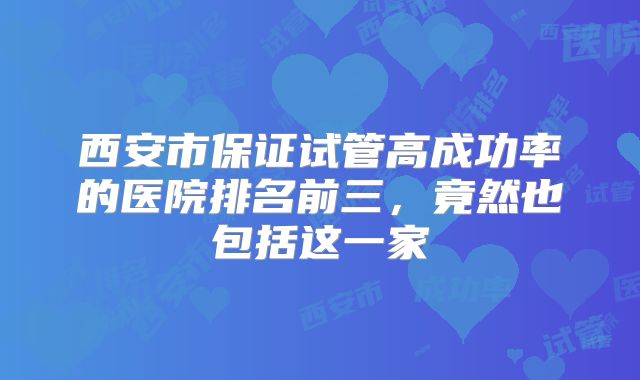 西安市保证试管高成功率的医院排名前三，竟然也包括这一家