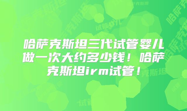 哈萨克斯坦三代试管婴儿做一次大约多少钱！哈萨克斯坦irm试管！