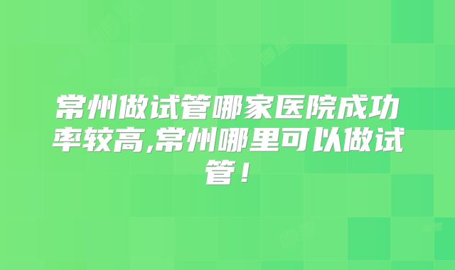 常州做试管哪家医院成功率较高,常州哪里可以做试管!