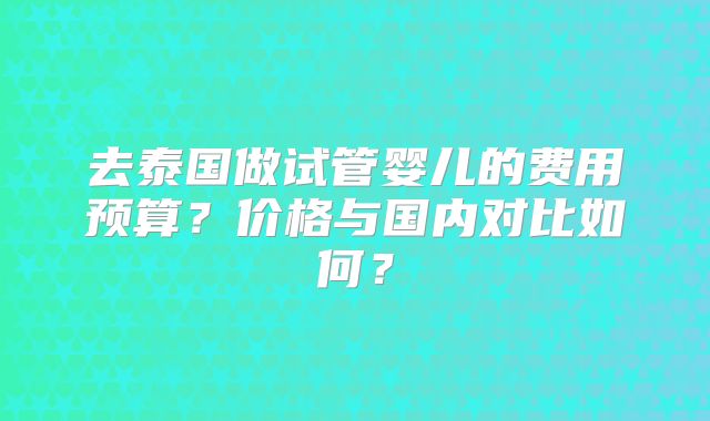 去泰国做试管婴儿的费用预算？价格与国内对比如何？