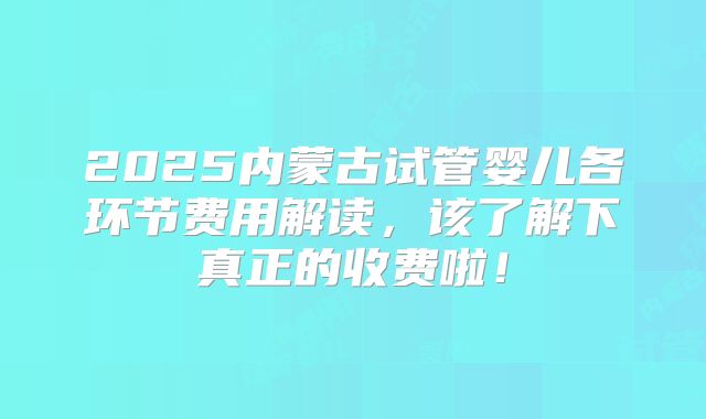 2025内蒙古试管婴儿各环节费用解读，该了解下真正的收费啦！