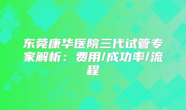 东莞康华医院三代试管专家解析：费用/成功率/流程