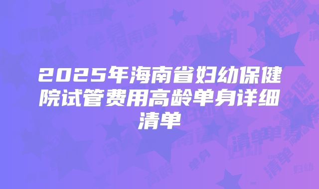 2025年海南省妇幼保健院试管费用高龄单身详细清单