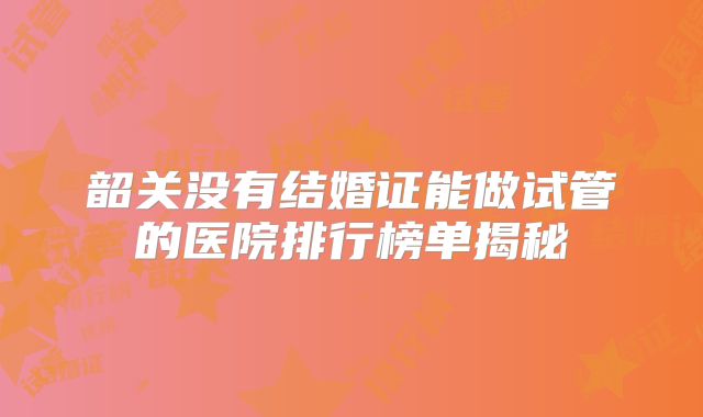 韶关没有结婚证能做试管的医院排行榜单揭秘