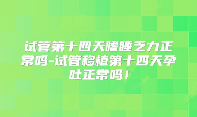 试管第十四天嗜睡乏力正常吗-试管移植第十四天孕吐正常吗！