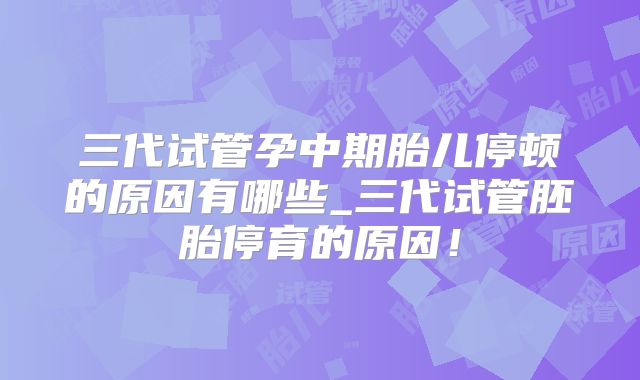 三代试管孕中期胎儿停顿的原因有哪些_三代试管胚胎停育的原因！