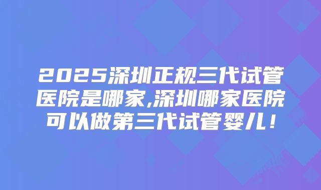 2025深圳正规三代试管医院是哪家,深圳哪家医院可以做第三代试管婴儿！