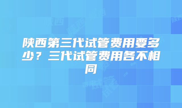 陕西第三代试管费用要多少？三代试管费用各不相同