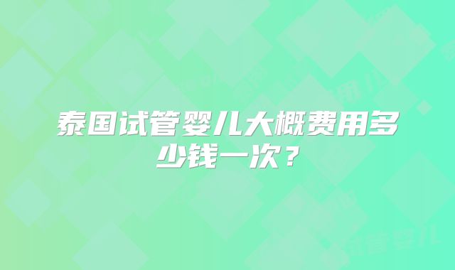 泰国试管婴儿大概费用多少钱一次？
