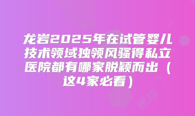 龙岩2025年在试管婴儿技术领域独领风骚得私立医院都有哪家脱颖而出（这4家必看）