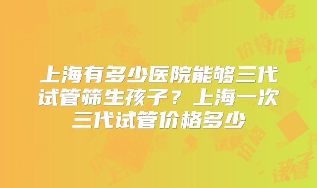 上海有多少医院能够三代试管筛生孩子？上海一次三代试管价格多少