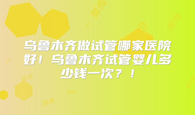 乌鲁木齐做试管哪家医院好！乌鲁木齐试管婴儿多少钱一次？！
