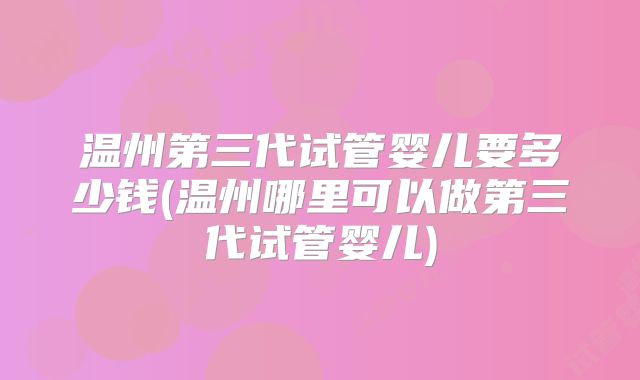 温州第三代试管婴儿要多少钱(温州哪里可以做第三代试管婴儿)