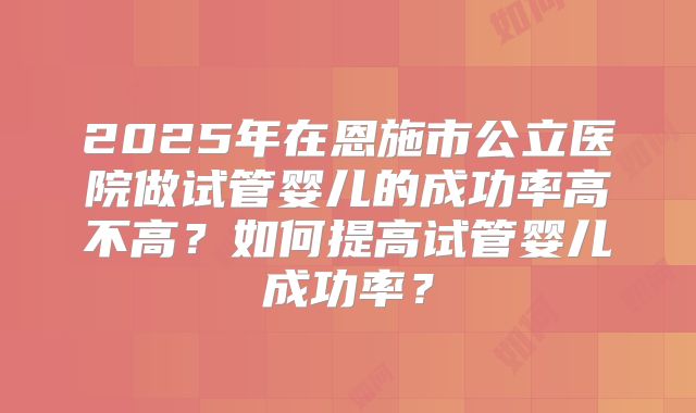2025年在恩施市公立医院做试管婴儿的成功率高不高？如何提高试管婴儿成功率？