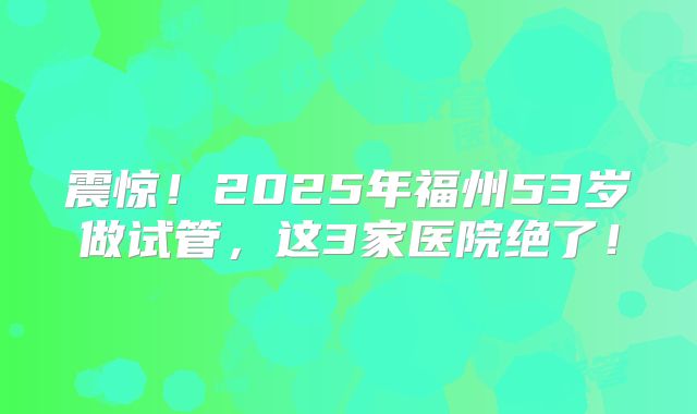 震惊！2025年福州53岁做试管，这3家医院绝了！