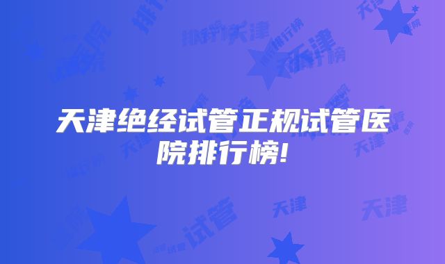 天津绝经试管正规试管医院排行榜!