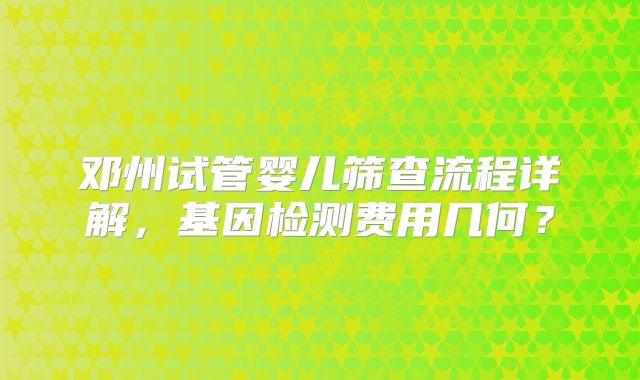 邓州试管婴儿筛查流程详解，基因检测费用几何？