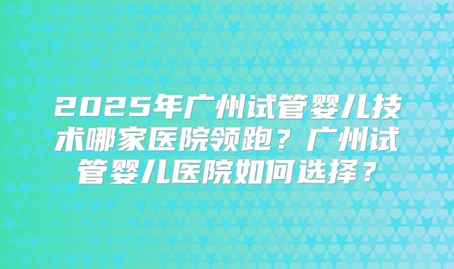 2025年广州试管婴儿技术哪家医院领跑？广州试管婴儿医院如何选择？