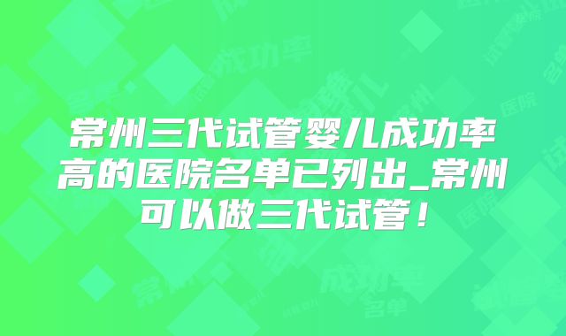 常州三代试管婴儿成功率高的医院名单已列出_常州可以做三代试管!