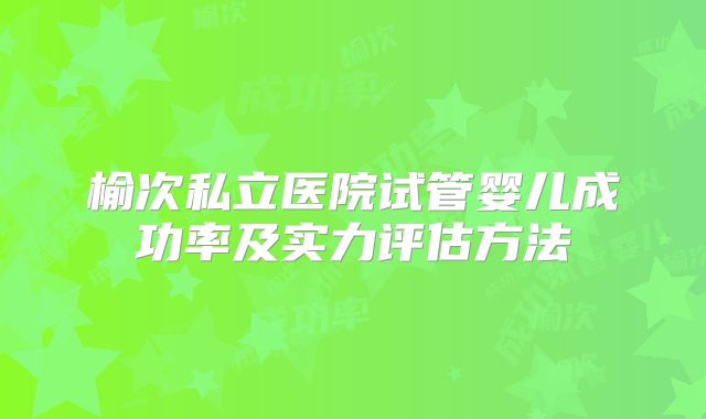 榆次私立医院试管婴儿成功率及实力评估方法