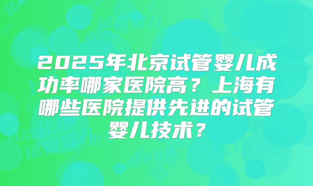 2025年北京试管婴儿成功率哪家医院高？上海有哪些医院提供先进的试管婴儿技术？