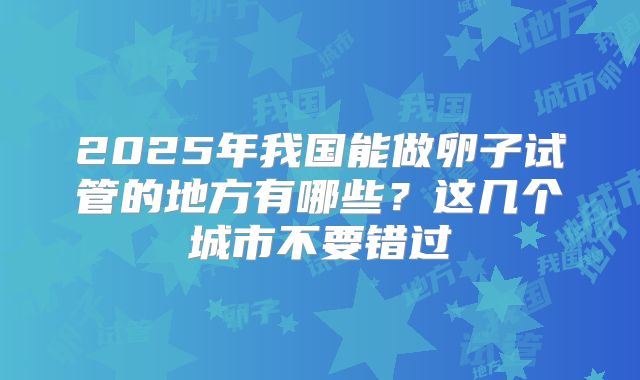 2025年我国能做卵子试管的地方有哪些？这几个城市不要错过