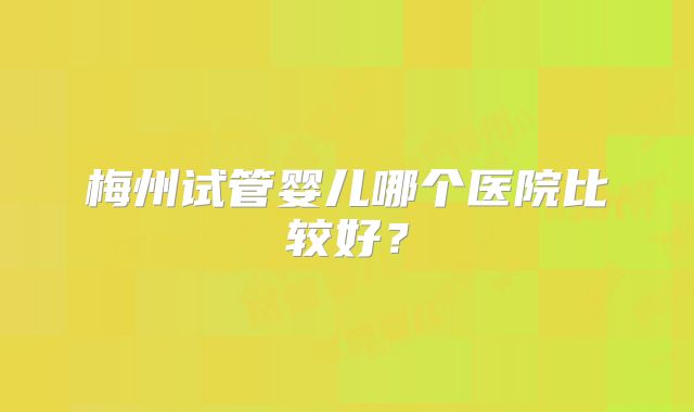 梅州试管婴儿哪个医院比较好？