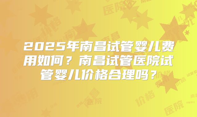 2025年南昌试管婴儿费用如何？南昌试管医院试管婴儿价格合理吗？