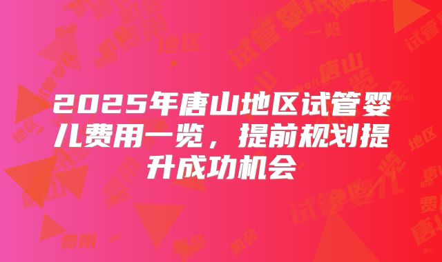 2025年唐山地区试管婴儿费用一览，提前规划提升成功机会