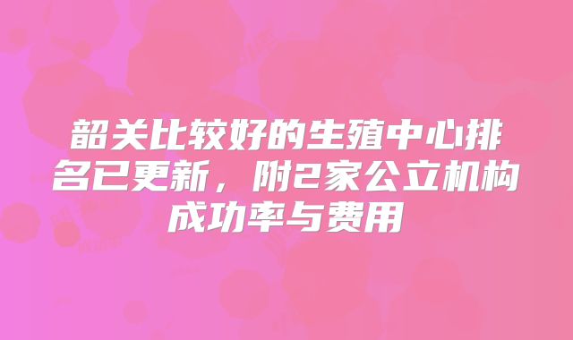 韶关比较好的生殖中心排名已更新，附2家公立机构成功率与费用