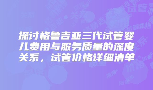 探讨格鲁吉亚三代试管婴儿费用与服务质量的深度关系，试管价格详细清单