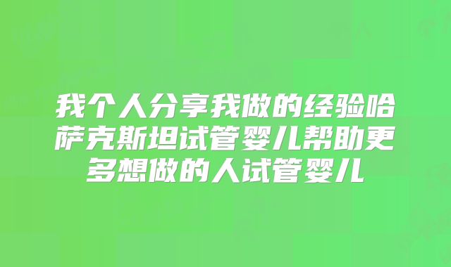 我个人分享我做的经验哈萨克斯坦试管婴儿帮助更多想做的人试管婴儿
