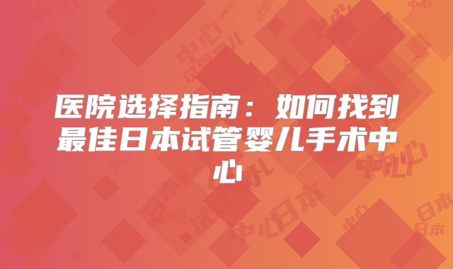 医院选择指南：如何找到最佳日本试管婴儿手术中心