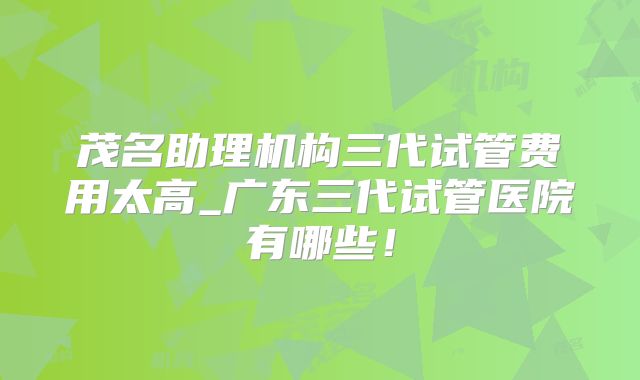 茂名助理机构三代试管费用太高_广东三代试管医院有哪些！