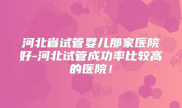 河北省试管婴儿那家医院好-河北试管成功率比较高的医院！