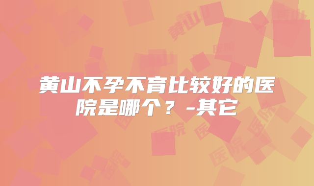 黄山不孕不育比较好的医院是哪个？-其它