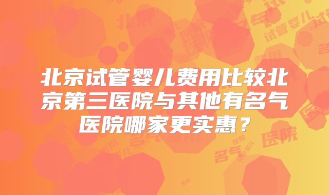 北京试管婴儿费用比较北京第三医院与其他有名气医院哪家更实惠？