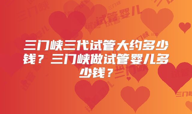 三门峡三代试管大约多少钱?三门峡做试管婴儿多少钱?