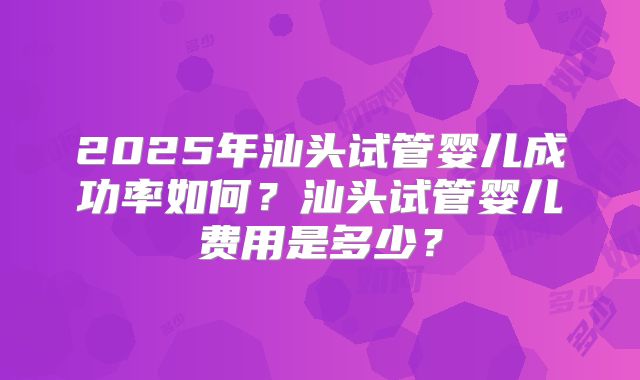 2025年汕头试管婴儿成功率如何？汕头试管婴儿费用是多少？