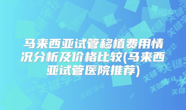 马来西亚试管移植费用情况分析及价格比较(马来西亚试管医院推荐)