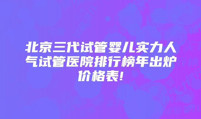 北京三代试管婴儿实力人气试管医院排行榜年出炉价格表!