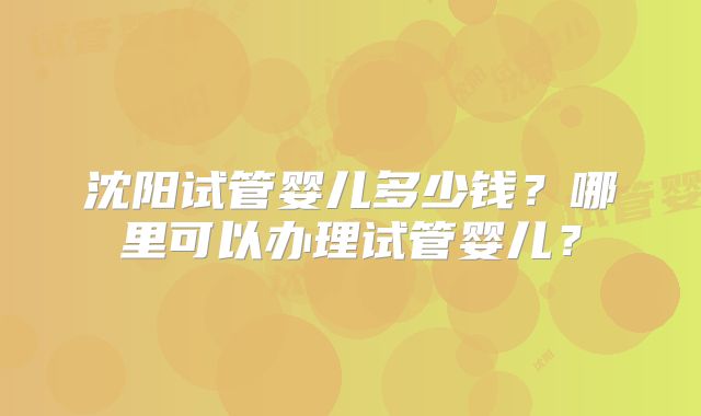 沈阳试管婴儿多少钱？哪里可以办理试管婴儿？